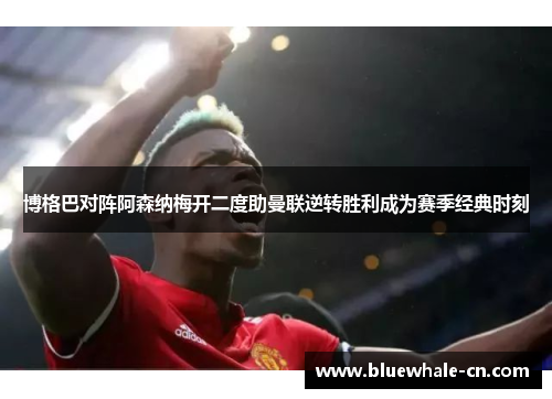 博格巴对阵阿森纳梅开二度助曼联逆转胜利成为赛季经典时刻