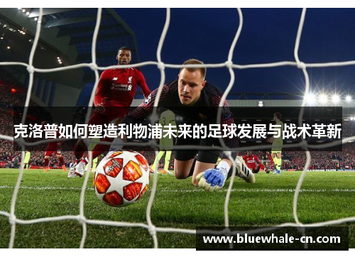 克洛普如何塑造利物浦未来的足球发展与战术革新
