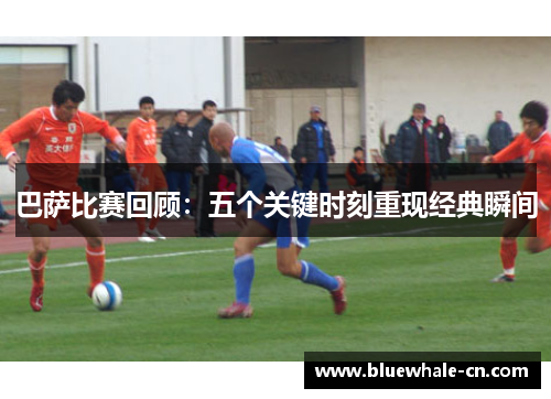 巴萨比赛回顾：五个关键时刻重现经典瞬间