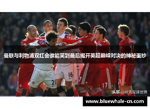 曼联与利物浦双红会谁能笑到最后揭开英超巅峰对决的神秘面纱