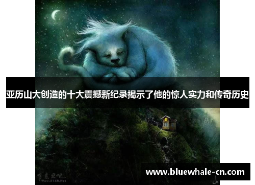 亚历山大创造的十大震撼新纪录揭示了他的惊人实力和传奇历史