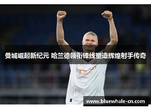 曼城崛起新纪元 哈兰德领衔锋线塑造辉煌射手传奇