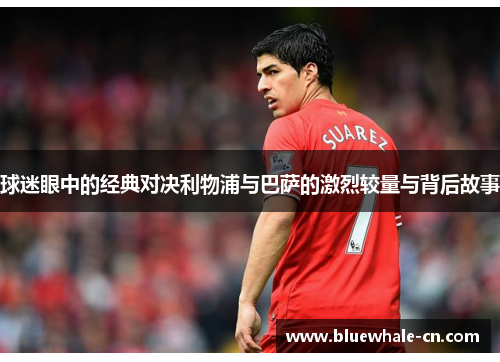 球迷眼中的经典对决利物浦与巴萨的激烈较量与背后故事