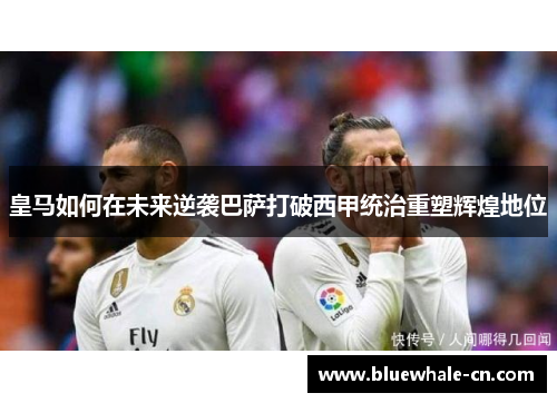 皇马如何在未来逆袭巴萨打破西甲统治重塑辉煌地位