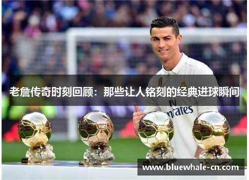 老詹传奇时刻回顾：那些让人铭刻的经典进球瞬间