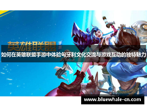 如何在英雄联盟手游中体验匈牙利文化交流与游戏互动的独特魅力